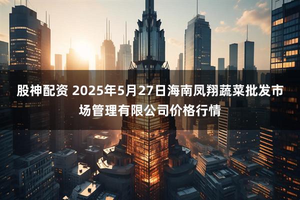 股神配资 2025年5月27日海南凤翔蔬菜批发市场管理有限公司价格行情