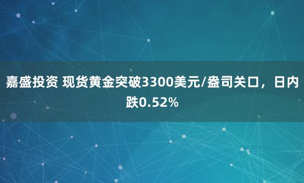 嘉盛投资 现货黄金突破3300美元/盎司关口，日内跌0.52%