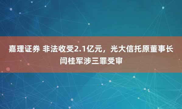 嘉理证券 非法收受2.1亿元，光大信托原董事长闫桂军涉三罪受审