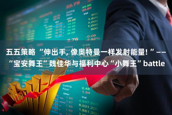 五五策略 “伸出手, 像奥特曼一样发射能量! ”——“宝安舞王”魏佳华与福利中心“小舞王”battle