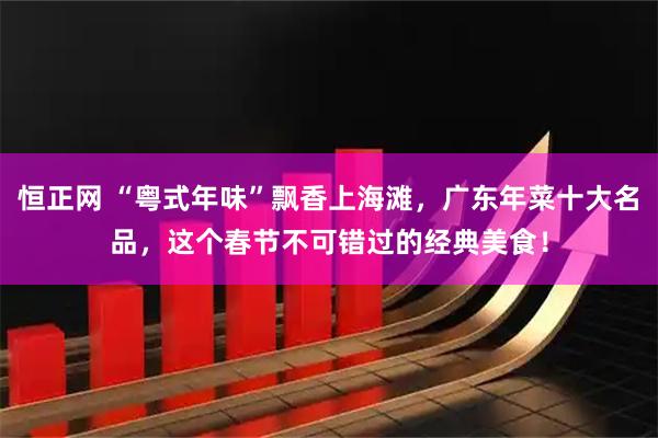 恒正网 “粤式年味”飘香上海滩，广东年菜十大名品，这个春节不可错过的经典美食！