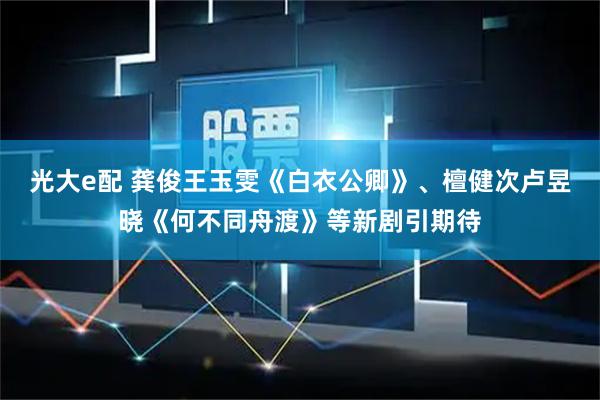 光大e配 龚俊王玉雯《白衣公卿》、檀健次卢昱晓《何不同舟渡》等新剧引期待