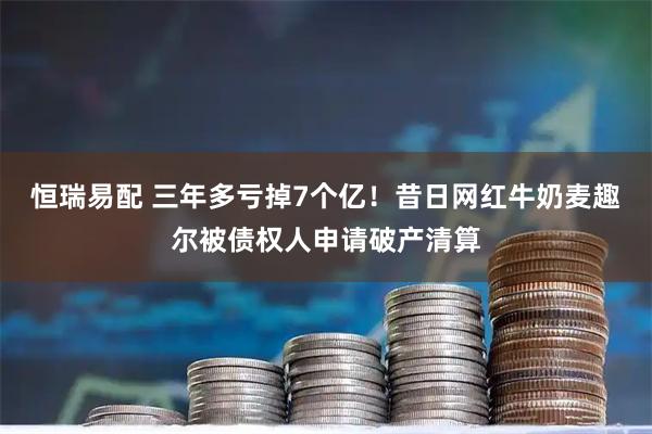 恒瑞易配 三年多亏掉7个亿！昔日网红牛奶麦趣尔被债权人申请破产清算