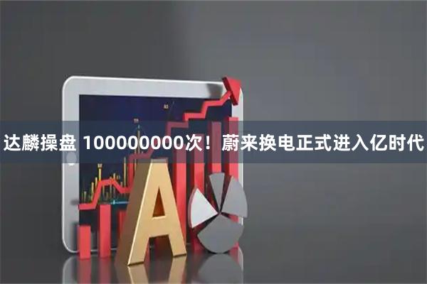 达麟操盘 100000000次！蔚来换电正式进入亿时代