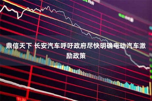 鼎信天下 长安汽车呼吁政府尽快明确电动汽车激励政策