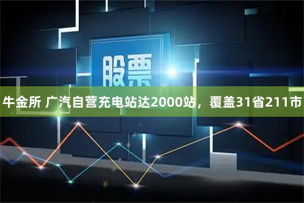 牛金所 广汽自营充电站达2000站,覆盖31省211市