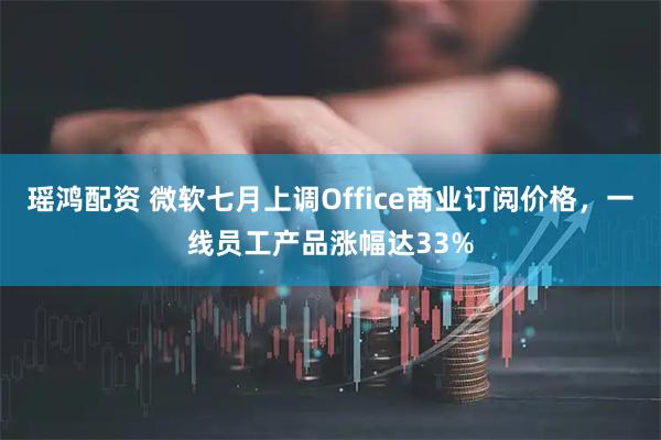 瑶鸿配资 微软七月上调Office商业订阅价格，一线员工产品涨幅达33%
