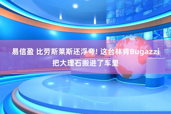 易信盈 比劳斯莱斯还浮夸! 这台林肯Bugazzi把大理石搬进了车里
