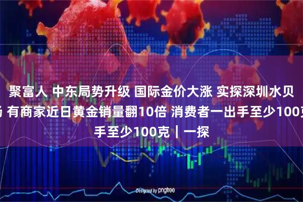 聚富人 中东局势升级 国际金价大涨 实探深圳水贝黄金市场 有商家近日黄金销量翻10倍 消费者一出手至少100克｜一探