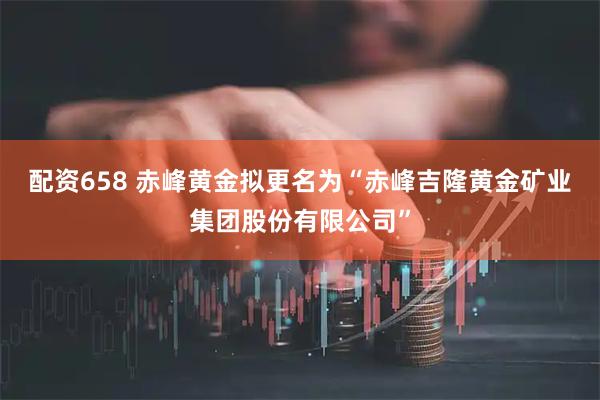 配资658 赤峰黄金拟更名为“赤峰吉隆黄金矿业集团股份有限公司”