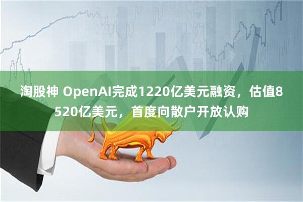 淘股神 OpenAI完成1220亿美元融资，估值8520亿美元，首度向散户开放认购