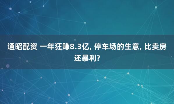 通昭配资 一年狂赚8.3亿, 停车场的生意, 比卖房还暴利?
